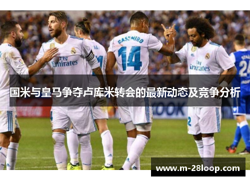 国米与皇马争夺卢库米转会的最新动态及竞争分析